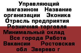 Управляющий магазином › Название организации ­ Эконика › Отрасль предприятия ­ Розничная торговля › Минимальный оклад ­ 1 - Все города Работа » Вакансии   . Ростовская обл.,Зверево г.